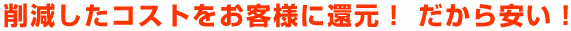 削減したコストをお客様に還元! だから安い!